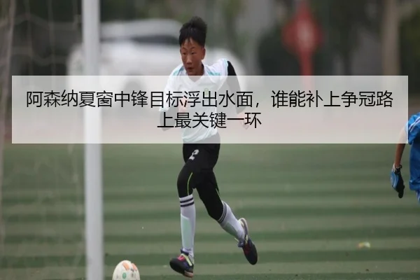 阿森纳夏窗中锋目标浮出水面，谁能补上争冠路上最关键一环（333sports）
